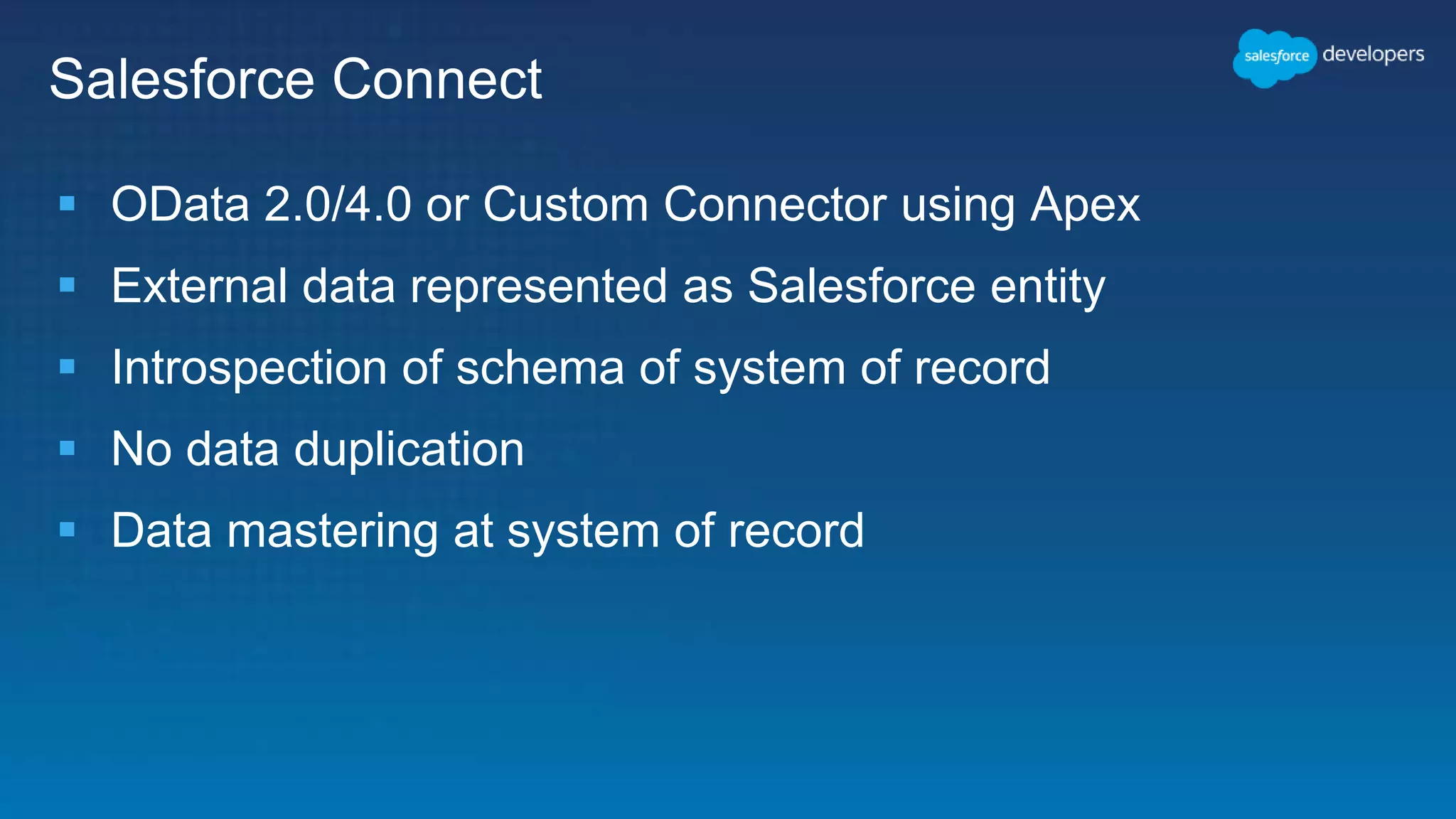 Salesforce Connect
 OData 2.0/4.0 or Custom Connector using Apex
 External data represented as Salesforce entity
 Introspection of schema of system of record
 No data duplication
 Data mastering at system of record
 