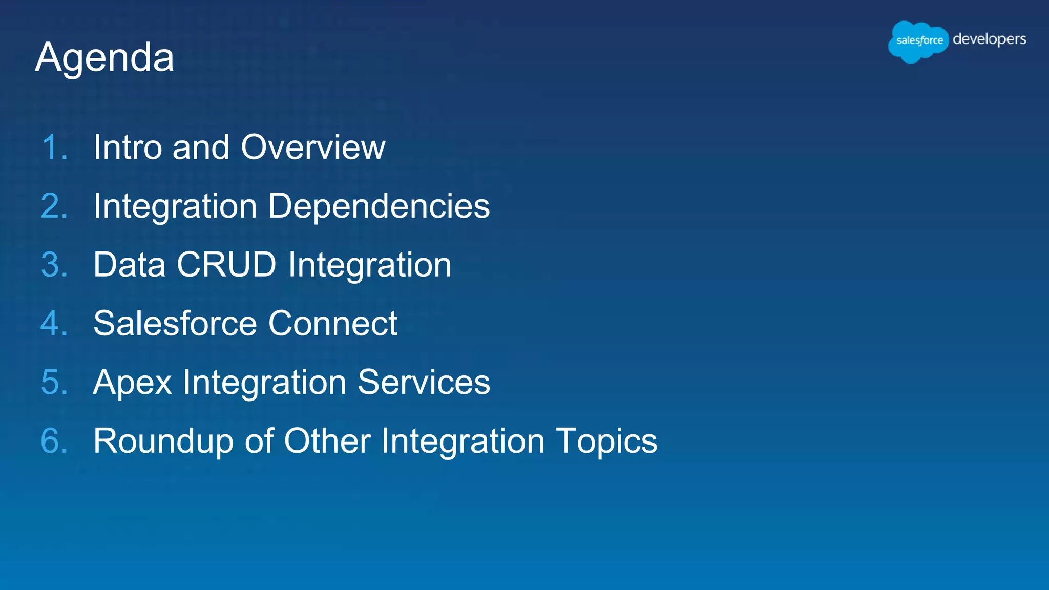 Agenda
1. Intro and Overview
2. Integration Dependencies
3. Data CRUD Integration
4. Salesforce Connect
5. Apex Integration Services
6. Roundup of Other Integration Topics
 