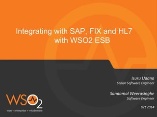 Integrating with SAP, FIX and HL7 
with WSO2 ESB 
Isuru Udana 
Senior Software Engineer 
Sandamal Weerasinghe 
Software Engineer 
Oct 2014 
 