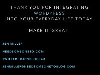 T H A N K Y O U F O R I N T E G R AT I N G
W O R D P R E S S
I N T O Y O U R E V E RY D AY L I F E T O D AY.
M A K E I T G R E AT !
J E N M I L L E R
N E E D S O M E O N E T O . C O M
T W I T T E R : @ J E N B L O G S 4 U
J E N M I L L E R @ N E E D S O M E O N E T O B L O G . C O M
 