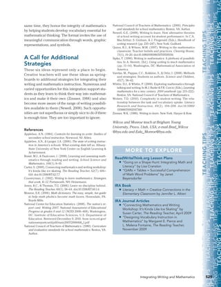     TEACHINGTIPS     TEACHINGTIPS     TEACHINGTIPS     TEACHINGTIPS     TEACHINGTIPS     TEACHI
HINGTIPS   TEACHINGTIPS     TEACHINGTIPS     TEACHINGTIPS     TEACHINGTIPS     TEACHINGTIPS     T
TIPS    TEACHINGTIPS     TEACHINGTIPS     TEACHINGTIPS     TEACHINGTIPS     TEACHINGTIPS     TEA
S    TEACHINGTIPS     TEACHINGTIPS     TEACHINGTIPS     TEACHINGTIPS     TEACHINGTIPS     TEAC
HINGTIPS    TEACHINGTIPS     TEACHINGTIPS     TEACHINGTIPS     TEACHINGTIPS     TEACHINGTIPS     T
    TEACHINGTIPS     TEACHINGTIPS     TEACHINGTIPS     TEACHINGTIPS     TEACHINGTIPS     TEACHI
GTIPS    TEACHINGTIPS     TEACHINGTIPS     TEACHINGTIPS     TEACHINGTIPS     TEACHINGTIPS     T
IPS    TEACHINGTIPS     TEACHINGTIPS     TEACHINGTIPS     TEACHINGTIPS     TEACHINGTIPS     TEA
HINGTIPS    TEACHINGTIPS     TEACHINGTIPS     TEACHINGTIPS     TEACHINGTIPS     TEACHINGTIPS     T
TIPS    TEACHINGTIPS     TEACHINGTIPS     TEACHINGTIPS     TEACHINGTIPS     TEACHINGTIPS     TEA
529Integrating Writing and Mathematics
National Council of Teachers of Mathematics. (2000). Principles
and standards for school mathematics. Reston, VA: Author.
Newell, G.E. (2008). Writing to learn: How alternative theories
of school writing account for student performance. In C.A.
MacArthur, S. Graham, & J. Fitzgerald (Eds.), Handbook of
writing research (pp. 235–247). New York: Guilford.
Quinn, R.J., & Wilson, M.M. (1997). Writing in the mathematics
classroom: Teacher beliefs and practices. Clearing House,
71(1), 14–20. doi:10.1080/00098659709599316
Sipka, T. (1990). Writing in mathematics: A plethora of possibili-
ties. In A. Sterrett, (Ed.), Using writing to teach mathematics
(pp. 11–14). Washington, DC: Mathematical Association of
America.
Varelas, M., Pappas, C.C., Kokkino, S., & Ortiz, I. (2008). Methods
and strategies: Students as authors. Science and Children,
45(7), 58–62.
Whitin, D.J., & Whitin, P. (2000). Exploring mathematics through
talking and writing. In M.J. Burke & F.R. Curcio (Eds.), Learning
mathematics for a new century: 2000 yearbook (pp. 213–222).
Reston, VA: National Council of Teachers of Mathematics.
Wolsey, T.D. (2010). Complexity in student writing: The rela-
tionship between the task and vocabulary uptake. Literacy
Research and Instruction, 49(2), 194–208. doi:10.1080/
19388070902947360
Zinsser, W.K. (1988). Writing to learn. New York: Harper & Row.
Wilcox and Monroe teach at Brigham Young
University, Provo, Utah, USA; e-mail Brad_Wilcox
@byu.edu and Eula_Monroe@byu.edu.
same time, they honor the integrity of mathematics
by helping students develop vocabulary essential for
mathematical thinking. The format invites the use of
meaningful communication through words, graphic
representations, and symbols.
A Call for Additional
Strategies
These six ideas represent only a place to begin.
Creative teachers will use these ideas as spring-
boards to additional strategies for integrating their
writing and mathematics instruction. Numerous and
varied opportunities for this integration support stu-
dents as they learn to think their way into mathemat-
ics and make it their own (Zinsser, 1988) and also
become more aware of the range of writing possibili-
ties available to them (Newell, 2008). Such opportu-
nities are not superfluous or simply nice to do if there
is enough time. They are too important to ignore.
References
Applebee, A.N. (1984). Contexts for learning to write: Studies of
secondary school instruction. Norwood, NJ: Ablex.
Applebee, A.N., & Langer, J.A. (2006). The state of writing instruc-
tion in America’s schools: What existing data tell us. Albany:
State University of New York Center on English Learning &
Achievement.
Bossé, M.J., & Faulconer, J. (2008). Learning and assessing math-
ematics through reading and writing. School Science and
Mathematics, 108(1), 8–19.
Carter, S. (2009). Connecting mathematics and writing workshop:
It’s kinda like ice skating. The Reading Teacher, 62(7), 606–
610. doi:10.1598/RT.62.7.7
Countryman, J. (1992). Writing to learn mathematics: Strategies
that work, K–12. Portsmouth, NH: Heinemann.
Jones, R.C., & Thomas, T.G. (2006). Leave no discipline behind.
The Reading Teacher, 60(1), 58–64. doi:10.1598/RT.60.1.6
Monroe, E.E. (2006). Math dictionary: The easy, simple, fun guide
to help math phobics become math lovers. Honesdale, PA:
Boyds Mills.
National Center for Education Statistics. (2008). The nation’s re-
port card. Writing 2007: National Assessment of Educational
Progress at grades 8 and 12 (NCES 2008–468). Washington,
DC: Institute of Education Sciences, U.S. Department of
Education. Retrieved December 9, 2010, from nces.ed.gov/
nationsreportcard/pdf/main2007/2008468_1.pdf
National Council of Teachers of Mathematics. (1989). Curriculum
and evaluation standards for school mathematics. Reston, VA:
Author.
MORE TO EXPLORE
ReadWriteThink.org Lesson Plans
■■ “Going on a Shape Hunt: Integrating Math and
Literacy” by Lisa Cranston
■■ “QARs + Tables = Successful Comprehension
of Math Word Problems” by Janet
Beyersdorfer
IRA Book
■■ Literacy + Math = Creative Connections in the
Elementary Classroom by Jennifer L. Altieri
IRA Journal Articles
■■ “Connecting Mathematics and Writing
Workshop: It’s Kinda Like Ice Skating” by
Susan Carter, The Reading Teacher, April 2009
■■ “Designing Vocabulary Instruction in
Mathematics” by Margaret E. Pierce and 
L. Melena Fontaine, The Reading Teacher,
November 2009
 