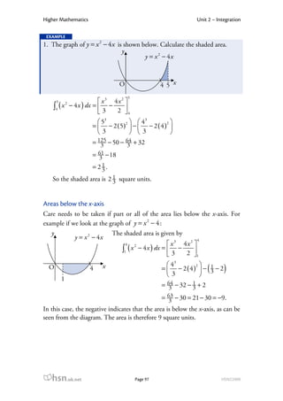 Higher Mathematics                                              Unit 2 – Integration

 EXAMPLE
1. The graph of y = x 2 − 4 x is shown below. Calculate the shaded area.
                                y
                                        y = x 2 − 4x



                                 O                 4 5 x
                                     5
      5                  x 3 4x 2 
    ∫4 ( x − 4 x ) dx =  3 − 2 
              2

                                  4
                        53     2    43       2
                     =  − 2 (5)  −  − 2 ( 4 ) 
                       3          3           
                     = 125 − 50 − 64 + 32
                        3         3
                     = 61 − 18
                       3
                     = 21.
                        3
   So the shaded area is 2 1 square units.
                           3


Areas below the x-axis
Care needs to be taken if part or all of the area lies below the x-axis. For
example if we look at the graph of y = x 2 − 4 :
   y                       The shaded area is given by
            y = x 2 − 4x                                        4
                                 4                  x 3 4x 2 
                               ∫1 ( x − 4 x ) dx =  3 − 2 
                                     2

                                                             1
                                                      43    2
  O                  4   x                         =  − 2(4)  − 1 − 2
                                                      3      
                                                                  3    (    )
          1
                                                   = 64 − 32 − 3 + 2
                                                      3
                                                               1

                                                   = 63 − 30 = 21 − 30 = −9.
                                                     3
In this case, the negative indicates that the area is below the x-axis, as can be
seen from the diagram. The area is therefore 9 square units.




   hsn.uk.net                            Page 97                           HSN22000
 