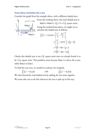Higher Mathematics                                                            Unit 2 – Integration


Areas above and below the x-axis
Consider the graph from the example above, with a different shaded area:
   y                                 From the working above, the total shaded area is:
                y = x 2 − 4x
                                        Area 1 + Area 2 = 2 1 + 9 = 11 1 square units.
                                                            3          3
                Area 1
                                Using the method from above, we might try to
                                calculate the shaded area as follows:
  O                       4 5 x                                      5
                         Area 2       5                  x 3 4x 2 
                                    ∫1 ( x − 4 x ) dx =  3 − 2 
                                          2
       1
                                                                  1
                                                           53         
                                                        =  − 2 ( 5 )2  − 1 − 2
                                                          3           
                                                                           3     (        )
                                                        = 125 − 50 − 1 + 2
                                                           3         3
                                                        = 124 − 48 = −6 2 .
                                                           3            3
Clearly this shaded area is not 6 2 square units since we already found it to
                                  3
      1 square units. This problem arises because Area 1 is above the x-axis,
be 11 3
while Area 2 is below.
To find the true area, we needed to evaluate two integrals:
            4                                                  5
           ∫1 ( x       − 4 x ) dx                            ∫4 ( x       − 4 x ) dx .
                    2                                                  2
                                             and
We then found the total shaded area by adding the two areas together.
We must take care to do this whenever the area is split up in this way.




   hsn.uk.net                                 Page 98                                     HSN22000
 