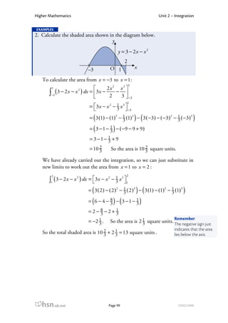 Higher Mathematics                                                Unit 2 – Integration

EXAMPLES
2. Calculate the shaded area shown in the diagram below.
                                    y
                                            y = 3 − 2x − x 2
                                                 2
                           –3          O 1                x

   To calculate the area from x = −3 to x = 1 :
                                                     1
        1                            2x 2 x3 
       ∫−3 ( 3 − 2 x − x ) dx = 3 x − 2 − 3  −3
                      2

                                             
                                                     1
                           = 3 x − x 2 − 1 x 3 
                                         3         −3

                              (                       ) (
                            = 3 (1) − (1)2 − 1 (1)3 − 3 ( −3 ) − ( −3 )2 − 3 ( −3 )3
                                             3
                                                                           1
                                                                                       )
                            = ( 3 − 1 − 1 ) − ( −9 − 9 + 9 )
                                        3
                            = 3 −1 − 1 + 9
                                     3
                                 2
                            = 10 3                        2
                                        So the area is 10 3 square units.

   We have already carried out the integration, so we can just substitute in
   new limits to work out the area from x = 1 to x = 2 :
        2                                        2
       ∫1 ( 3 − 2 x − x ) dx = 3 x − x − 1 x 1
                       2               2     3
                                         3 

                             (                        ) (
                           = 3 ( 2 ) − ( 2 )2 − 1 ( 2 )3 − 3 (1) − (1)2 − 1 (1)3
                                                3                         3        )
                           = ( 6 − 4 − 8 ) − (3 − 1 − 1 )
                                       3              3
                           =2− 8 −2+ 1
                               3     3
                                                                        Remember
                           = −2 1 .
                                3      So the area is 2 1 square units. The negative sign just
                                                        3
                                                                           indicates that the area
   So the total shaded area is 10 2 + 2 1 = 13 square units .
                                  3     3                                  lies below the axis.




   hsn.uk.net                          Page 99                               HSN22000
 