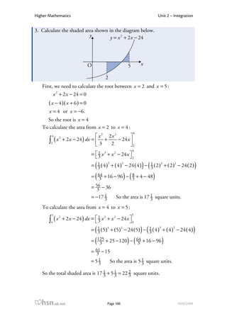 Higher Mathematics                                                  Unit 2 – Integration


3. Calculate the shaded area shown in the diagram below.
                          y         y = x 2 + 2 x − 24




                              O                        5       x

                                      2
   First, we need to calculate the root between x = 2 and x = 5 :
         x 2 + 2 x − 24 = 0
       ( x − 4)( x + 6) = 0
       x = 4 or x = −6.
     So the root is x = 4
   To calculate the area from x = 2 to x = 4 :
                                                           4
        4                        x 3 2x 2     
       ∫2 ( x + 2 x − 24 ) dx =  3 + 2 − 24 x 2
            2

                                              
                                                           4
                              =  1 x 3 + x 2 − 24 x 
                                3                        2

                                (
                                3
                                        3          2
                                                          ) (
                              = 1 ( 4 ) + ( 4 ) − 24 ( 4 ) − 1 ( 2 )3 + ( 2 )2 − 24 ( 2 )
                                                             3                              )
                              = ( 64 + 16 − 96 ) − ( 8 + 4 − 48 )
                                   3                 3
                              = 56 − 36
                                 3
                              = −17 1
                                    3          So the area is 17 1 square units.
                                                                 3
   To calculate the area from x = 4 to x = 5 :
        5                                                  5
       ∫4 ( x + 2 x − 24 ) dx =  1 x + x − 24 x  4
             2                       3   2
                                3               
                                (
                                3                        ) (   3
                                                                      3       2
                              = 1 ( 5 )3 + ( 5 )2 − 24 ( 5 ) − 1 ( 4 ) + ( 4 ) − 24 ( 4 )   )
                              = ( 125 + 25 − 120 ) − ( 64 + 16 − 96 )
                                   3                   3
                              = 61 − 15
                                3
                              = 51
                                 3          So the area is 5 1 square units.
                                                             3

   So the total shaded area is 17 1 + 5 1 = 22 2 square units.
                                  3     3      3




   hsn.uk.net                           Page 100                                HSN22000
 