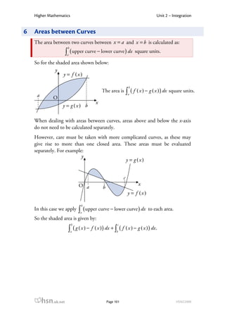 Higher Mathematics                                                           Unit 2 – Integration


6   Areas between Curves
    The area between two curves between x = a and x = b is calculated as:
                       b
                      ∫ ( upper curve − lower curve ) dx
                      a
                                                                     square units.

    So for the shaded area shown below:
               y
                  y = f (x)

                                                                 b

     a
                                             The area is        ∫ ( f ( x ) − g ( x ) ) dx square units.
                                                                 a
              O
                                         x
                  y = g (x) b

    When dealing with areas between curves, areas above and below the x-axis
    do not need to be calculated separately.
    However, care must be taken with more complicated curves, as these may
    give rise to more than one closed area. These areas must be evaluated
    separately. For example:
                           y
                                             y = g (x)


                                                            c
                               O a                                     x
                                             b
                                                                 y = f (x)

                                b
    In this case we apply      ∫ ( upper curve − lower curve ) dx
                               a
                                                                             to each area.
    So the shaded area is given by:
                           b                           c
                       ∫a ( g ( x ) − f ( x ) ) dx + ∫b ( f ( x ) − g ( x ) ) dx .




         hsn.uk.net                              Page 101                                    HSN22000
 