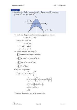 Higher Mathematics                                                               Unit 2 – Integration

EXAMPLES
1. Calculate the shaded area enclosed by the curves with equations
   y = 6 − 3x 2 and y = −3 − 2 x 2 .
                                   y

                           y = 6 − 3x 2
                                                O                   x


                                                                y = −3 − 2 x 2

   To work out the points of intersection, equate the curves:
                      6 − 3 x 2 = −3 − 2 x 2
       6 + 3 − 3x 2 + 2x 2 = 0
                   9 − x2 = 0
         ( 3 + x )( 3 − x ) = 0
          x = −3 or x = 3.
   Set up the integral and simplify:
         3
       ∫ ( upper curve − lower curve ) dx
        −3
             3
       = ∫ ( ( 6 − 3 x ) − ( −3 − 2 x ) ) dx
                               2                 2
             −3
             3
       = ∫ ( 6 − 3 x + 3 + 2 x ) dx
                           2                2
             −3
             3
       = ∫ ( 9 − x ) dx .
                       2
             −3

   Carry out integration:
                                                 3
        3                       x3 
       ∫−3 ( 9 − x ) dx = 9 x − 3  −3
                  2

                                   
                                             ( 3 )3               ( −3 )3 
                                   =  9(3) −         −  9 ( −3 ) − 3 
                                               3                          
                                     (          ) (
                                   = 27 − 27 − −27 + 27
                                           3          3         )
                                   = 27 − 9 + 27 − 9
                                   = 36.
   Therefore the shaded area is 36 square units.




   hsn.uk.net                                        Page 102                               HSN22000
 
