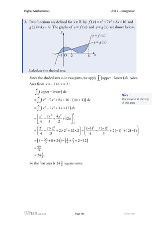 Higher Mathematics                                                     Unit 2 – Integration


2. Two functions are defined for x ∈ ℝ by f ( x ) = x 3 − 7 x 2 + 8x + 16 and
   g ( x ) = 4 x + 4 . The graphs of y = f ( x ) and y = g ( x ) are shown below.
                            y
                                                   y = f (x)
                                                          y = g (x)


                          –1 O     2                  6   x



   Calculate the shaded area.
                                                               b
   Since the shaded area is in two parts, we apply            ∫ ( upper − lower ) dx
                                                               a
                                                                                       twice.
   Area from x = −1 to x = 2 :
         2
       ∫ ( upper − lower ) dx
         −1
                                                                                Note
              2
       = ∫ ( x − 7 x + 8 x + 16 − ( 4 x + 4 ) ) dx
                  3   2                                                         The curve is at the top
             −1                                                                 of this area.
              2
       = ∫ ( x − 7 x + 4 x + 12 ) dx
                  3   2
             −1
                                       2
         x 4 7x3 4x 2        
       = −      +     + 12 x 
        4     3   2           −1
         2 4 7 × 23                    ( −1)4 7 ( −1)3                       
       = −                 2
                     + 2 × 2 + 12 × 2  −      −         + 2 ( −1)2 + 12 ( −1) 
         4     3                       4          3                          
         (                ) (
       = 4 − 56 + 8 + 24 − 1 + 7 + 2 − 12
              3            4 3                        )
       = 99
          4
       = 24 3 .
            4
   So the first area is 24 3 square units.
                           4




   hsn.uk.net                              Page 103                               HSN22000
 