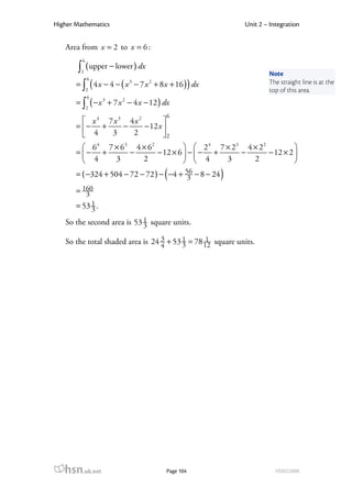 Higher Mathematics                                          Unit 2 – Integration


   Area from x = 2 to x = 6 :
         6
       ∫ ( upper − lower ) dx
        2
                                                                    Note
             6
       = ∫ ( 4 x − 4 − ( x − 7 x + 8 x + 16 ) ) dx
                           3    2                                   The straight line is at the
             2                                                      top of this area.
             6
       = ∫ ( − x + 7 x − 4 x − 12 ) dx
                  3    2
             2
                                      6
          x 4 7x 3 4x 2        
       = − +      −     − 12 x 
          4    3    2          2
          6 4 7 × 63 4 × 6 2            2 4 7 × 23 4 × 2 2          
       = − +        −        − 12 × 6  −  − +     −        − 12 × 2 
          4     3      2                4     3      2              
                                      (
       = ( −324 + 504 − 72 − 72 ) − −4 + 56 − 8 − 24
                                          3            )
       = 160
          3
            1
       = 53 3 .
   So the second area is 53 1 square units.
                            3

   So the total shaded area is 24 3 + 53 1 = 78 12 square units.
                                  4      3
                                                 1




   hsn.uk.net                         Page 104                         HSN22000
 