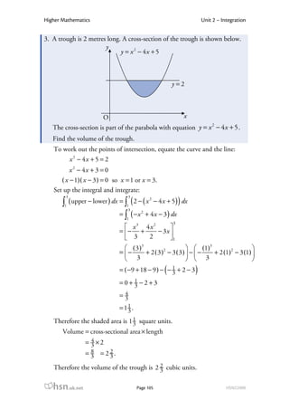 Higher Mathematics                                                   Unit 2 – Integration


3. A trough is 2 metres long. A cross-section of the trough is shown below.
                       y
                             y = x 2 − 4x + 5



                                                       y =2




                        O                                   x
   The cross-section is part of the parabola with equation y = x 2 − 4 x + 5 .
   Find the volume of the trough.
   To work out the points of intersection, equate the curve and the line:
        x 2 − 4x + 5 = 2
          x 2 − 4x + 3 = 0
      ( x − 1)( x − 3 ) = 0 so x = 1 or x = 3.
   Set up the integral and integrate:
        3                           3
       ∫1 ( upper − lower ) dx = ∫1 ( 2 − ( x − 4 x + 5) ) dx
                                             2

                                    3
                               = ∫ ( − x 2 + 4 x − 3 ) dx
                                  1
                                                       3
                                  x3 4x2      
                               = − +     − 3x 
                                  3   2       1
                                  ( 3 )3        2          (1)3                  
                               = −       + 2 (3) − 3 (3)  −  −  + 2 (1)2 − 3 (1) 
                                  3                        3                     
                                                   (
                               = ( −9 + 18 − 9 ) − − 1 + 2 − 3
                                                     3           )
                               =0+ 1 −2+3
                                   3
                                4
                               =3
                               = 11 .
                                  3
   Therefore the shaded area is 1 1 square units.
                                  3
       Volume = cross-sectional area × length
                  4
                = 3 ×2
                  8    2
                = 3 = 23.

   Therefore the volume of the trough is 2 2 cubic units.
                                           3

   hsn.uk.net                           Page 105                                HSN22000
 