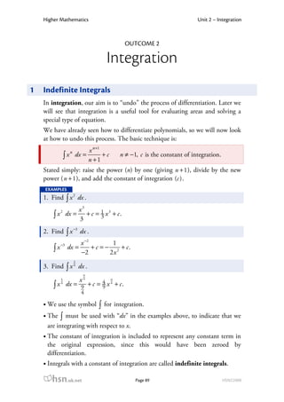 Higher Mathematics                                                      Unit 2 – Integration



                                               OUTCOME 2

                                       Integration
1   Indefinite Integrals
    In integration, our aim is to “undo” the process of differentiation. Later we
    will see that integration is a useful tool for evaluating areas and solving a
    special type of equation.
    We have already seen how to differentiate polynomials, so we will now look
    at how to undo this process. The basic technique is:
                              x n+1
                 ∫ x dx =
                    n
                                    +c       n ≠ −1, c is the constant of integration.
                              n +1
    Stated simply: raise the power (n) by one (giving n + 1 ), divide by the new
    power ( n + 1 ), and add the constant of integration (c ) .
    EXAMPLES
    1. Find ∫ x 2 dx .
                         x3
        ∫ x dx =            + c = 1 x 3 + c.
           2

                         3        3

    2. Find ∫ x −3 dx .
                       x −2         1
        ∫x
             −3
                  dx =      + c = − 2 + c.
                       −2          2x
                     5
    3. Find ∫ x 4 dx .
                          9
             5           x4              9

        ∫x   4                 4
                  dx = 9 + c = 9 x 4 + c .
                         4

     We use the symbol            ∫   for integration.
     The ∫ must be used with “dx” in the examples above, to indicate that we
     are integrating with respect to x.
     The constant of integration is included to represent any constant term in
     the original expression, since this would have been zeroed by
     differentiation.
     Integrals with a constant of integration are called indefinite integrals.

       hsn.uk.net                                  Page 89                               HSN22000
 