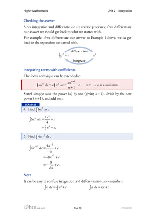 Higher Mathematics                                                            Unit 2 – Integration


Checking the answer
Since integration and differentiation are reverse processes, if we differentiate
our answer we should get back to what we started with.
For example, if we differentiate our answer to Example 1 above, we do get
back to the expression we started with.

                                                differentiate
                                   1 x3 + c                        x2
                                   3
                                                 integrate

Integrating terms with coefficients
The above technique can be extended to:
                                    ax n +1
               ∫ ax dx = a ∫ x dx = n + 1 + c
                  n                n
                                                             n ≠ −1, a is a constant.

Stated simply: raise the power (n) by one (giving n + 1 ), divide by the new
power ( n + 1 ), and add on c.
EXAMPLES
4. Find ∫ 6 x 3 dx .

               6x 4
    ∫ 6 x dx = 4 + c
           3



             = 3 x 4 + c.
               2
                  −3
5. Find ∫ 4 x      2
                       dx .
                          −1
           −3       4x 2
    ∫ 4x    2
                dx = 1 + c
                     −2
                              −1
                   = −8 x 2 + c
                        8
                   =−      + c.
                         x

Note
It can be easy to confuse integration and differentiation, so remember:
                      ∫ x dx = 1 x                              ∫ k dx = kx + c .
                                       2
                               2           +c




   hsn.uk.net                                     Page 90                                HSN22000
 