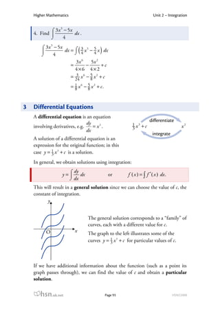 Higher Mathematics                                                     Unit 2 – Integration

                  5
            ⌠ 3 x − 5x
    4. Find           dx .
            ⌡     4
              5
        ⌠ 3x − 5x
        
        ⌡    4         ⌡ 4       (
                  dx = ⌠ 3 x 5 − 4 x dx
                                 5
                                           )
                           3x 6     5x 2
                         =        −        +c
                           4×6 4×2
                         = 24 x 6 − 5 x 2 + c
                            3
                                    8
                         = 1 x 6 − 5 x 2 + c.
                           8       8



3   Differential Equations
    A differential equation is an equation
                                                                        differentiate
                                dy                           1 x3 + c
    involving derivatives, e.g.    = x2 .                    3                              x2
                                dx
                                                                          integrate
    A solution of a differential equation is an
    expression for the original function; in this
    case y = 1 x 3 + c is a solution.
             3

    In general, we obtain solutions using integration:
                         ⌠ dy
                   y =       dx                  or      f ( x ) = ∫ f ′ ( x ) dx .
                         ⌡ dx
    This will result in a general solution since we can choose the value of c, the
    constant of integration.
           y


                                     The general solution corresponds to a “family” of
                                     curves, each with a different value for c.
          O                  x
                                     The graph to the left illustrates some of the
                                     curves y = 1 x 3 + c for particular values of c.
                                                3




    If we have additional information about the function (such as a point its
    graph passes through), we can find the value of c and obtain a particular
    solution.


       hsn.uk.net                               Page 93                                HSN22000
 