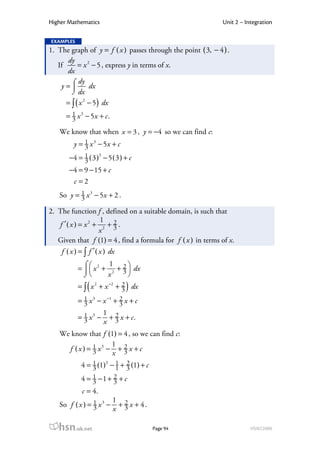 Higher Mathematics                                            Unit 2 – Integration

EXAMPLES
1. The graph of y = f ( x ) passes through the point ( 3, − 4 ) .
      dy
   If      = x 2 − 5 , express y in terms of x.
      dx
        ⌠ dy
    y =        dx
        ⌡ dx
      = ∫ ( x 2 − 5 ) dx
      = 1 x 3 − 5x + c .
        3
   We know that when x = 3 , y = −4 so we can find c:
         y = 1 x 3 − 5x + c
             3
       −4 = 1 ( 3 )3 − 5 ( 3 ) + c
            3
       −4 = 9 − 15 + c
        c =2
   So y = 1 x 3 − 5x + 2 .
          3

2. The function f , defined on a suitable domain, is such that
                      1
   f ′( x ) = x 2 + 2 + 2 . 3
                      x
   Given that f (1) = 4 , find a formula for f ( x ) in terms of x.
    f ( x ) = ∫ f ′ ( x ) dx

           =   x 2 + 2 + 2  dx
             ⌠         1
                          3
             ⌡       x
              (                )
           = ∫ x 2 + x −2 + 2 dx
                            3
           = 1 x 3 − x −1 + 2 x + c
             3              3
                      1 2
           = 1 x3 −
             3         + x + c.
                      x 3
   We know that f (1) = 4 , so we can find c:
                     1
     f ( x ) = 1 x3 − + 2 x + c
               3     x 3
            4 = 1 (1)3 − 1 + 2 (1) + c
                3        1 3
            4 = 1 −1 + 2 + c
                3      3
            c = 4.
                           1 2
   So f ( x ) = 1 x 3 −
                3           + x + 4.
                           x 3

   hsn.uk.net                            Page 94                         HSN22000
 