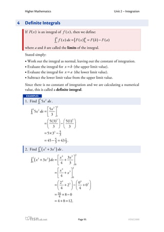 Higher Mathematics                                                             Unit 2 – Integration


4   Definite Integrals
    If F ( x ) is an integral of f ( x ) , then we define:
                                   b                        b
                                  ∫a f ( x ) dx = [ F ( x )]a = F (b ) − F ( a )
    where a and b are called the limits of the integral.
    Stated simply:
     Work out the integral as normal, leaving out the constant of integration.
     Evaluate the integral for x = b (the upper limit value).
     Evaluate the integral for x = a (the lower limit value).
     Subtract the lower limit value from the upper limit value.
    Since there is no constant of integration and we are calculating a numerical
    value, this is called a definite integral.
    EXAMPLES
                  3
              ∫1 5x
                       2
    1. Find                dx .
                                   3
         3          5x 3 
        ∫1 5x dx =  3 
              2

                         1
                        5 ( 3 )3   5 (1)3 
                      =          −        
                        3   3 
                      = 5 × 32 − 5
                                 3
                             5      1
                      = 45 − 3 = 43 3 .
                  2
              ∫0 ( x       + 3 x 2 ) dx .
                       3
    2. Find
                                                     2
         2                   x 4 3x 3 
        ∫0 ( x + 3 x ) dx =  4 + 3 
              3            2

                                      0
                                                 2
                                     x4   
                                  =  + x3 
                                    4     0
                                     24      04     
                                  =  + 2 3  −  + 03 
                                     4      4       
                                  = 16 + 8 − 0
                                     4
                                  = 4 + 8 = 12.



       hsn.uk.net                                        Page 95                              HSN22000
 