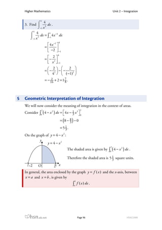Higher Mathematics                                                    Unit 2 – Integration

               4
            ⌠ 4
    3. Find  3 dx .
            ⌡−1 x
           4
        ⌠ 4       4
         3 dx = ∫−1 4 x dx
                        −3

        ⌡−1 x
                              4
                      4 x −2 
                    =        
                      −2  −1
                              4
                    = − 2 
                         2
                       x  −1
                          
                               2 
                    =− 2  −−
                        2
                                  
                      4   ( −1)2 
                    = − 16 + 2 = 1 7 .
                         2
                                   8




5   Geometric Interpretation of Integration
    We will now consider the meaning of integration in the context of areas.
                                                    2
               ∫0 ( 4 − x ) dx =  4 x − 1 x  0
                2        2                  3
    Consider                            3 

                                   (      )
                                  = 8− 8 −0
                                       3
                                  =51.
                                    3
    On the graph of y = 4 − x 2 :
             y
                  y = 4 − x2
                                                                      2
                                                                     ∫0 ( 4 − x ) dx .
                                                                               2
                                       The shaded area is given by

                                       Therefore the shaded area is 5 1 square units.
                                                                      3
      –2       O           2 x
    In general, the area enclosed by the graph y = f ( x ) and the x-axis, between
    x = a and x = b , is given by
                                              b
                                          ∫a f ( x ) dx .




       hsn.uk.net                                 Page 96                            HSN22000
 