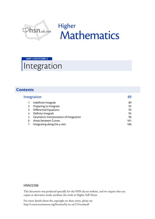 Higher
       hsn.uk.net
                                    Mathematics
     UNIT 2 OUTCOME 2


   Integration

Contents
   Integration                                                                                89
       1   Indefinite Integrals                                                                89
       2   Preparing to Integrate                                                              92
       3   Differential Equations                                                              93
       4   Definite Integrals                                                                  95
       5   Geometric Interpretation of Integration                                             96
       6   Areas between Curves                                                               101
       7   Integrating along the y-axis                                                       106




   HSN22200
   This document was produced specially for the HSN.uk.net website, and we require that any
   copies or derivative works attribute the work to Higher Still Notes.
   For more details about the copyright on these notes, please see
   http://creativecommons.org/licenses/by-nc-sa/2.5/scotland/
 