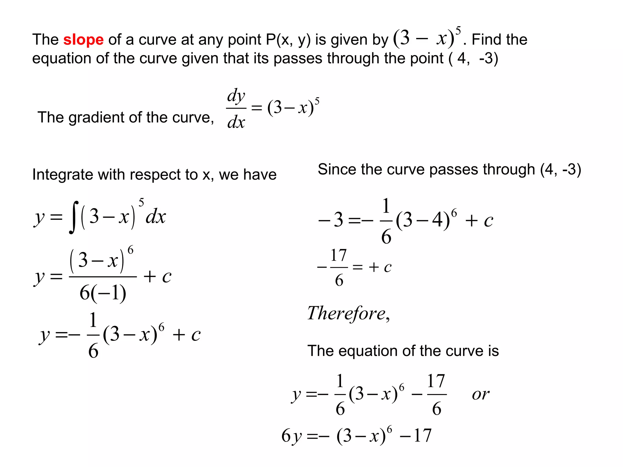 The gradient of the curve,  Integrate with respect to x, we have  Since the curve passes through (4, -3) The equation of the curve is  The  slope  of a curve at any point P(x, y) is given by  . Find the equation of the curve given that its passes through the point ( 4,  -3) 