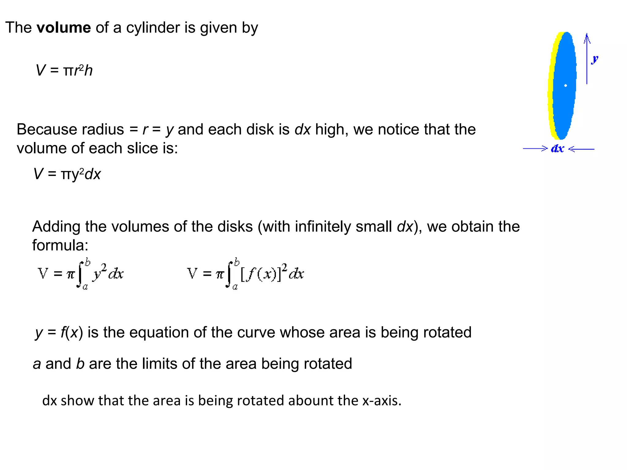 The  volume  of a cylinder is given by V =  π r 2 h Because radius  = r  =  y  and each disk is  dx  high, we notice that the volume of each slice is: V =  π y 2 dx Adding the volumes of the disks (with infinitely small  dx ), we obtain the formula: y = f ( x )   is the equation of the curve whose area is being rotated a  and  b  are the limits of the area being rotated dx show that the area is being rotated abount the x-axis. 