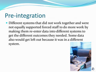 Pre-integration Different systems that did not work together and were not equally supported forced staff to do more work by making them re-enter data into different systems to get the different outcomes they needed. Some data also would get left out because it was in a different system. 