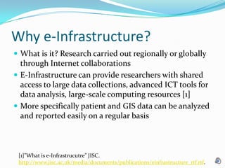 Why e-Infrastructure?What is it? Research carried out regionally or globally through Internet collaborationsE-Infrastructure can provide researchers with shared access to large data collections, advanced ICT tools for data analysis, large-scale computing resources [1]More specifically patient and GIS data can be analyzed and reported easily on a regular basis[1]”What is e-Infrastrucutre” JISC. http://www.jisc.ac.uk/media/documents/publications/einfrastructure_rtf.rtf.