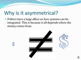 Why is it asymmetrical? Politics have a large affect on how systems can be integrated. This is because it all depends where the money comes from.$$