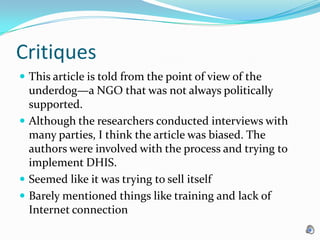 Critiques This article is told from the point of view of the underdog—a NGO that was not always politically supported. Although the researchers conducted interviews with many parties, I think the article was biased. The authors were involved with the process and trying to implement DHIS. Seemed like it was trying to sell itselfBarely mentioned things like training and lack of Internet connection
