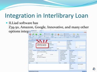Integration in Interlibrary LoanILLiad software has Z39.50, Amazon, Google, Innovative, and many other options integrated in it’s software