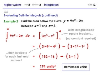 [  ] Higher Maths  2  2  Integration UNIT OUTCOME SLIDE Evaluating Definite Integrals (continued) NOTE Example 2 4 1 d   x 4 1 9   x   2   –  2   x   3   x   3   –  x   2 = (  ) 3   ×   4 3   –  4 2 = – (  ) 3   ×   1 3   –  1 2 (  ) 192   –  16 = – (  ) 3   –  1 = 174 units   2 Find the area below the curve between  x   =   1  and  x   =   4 . y   =   9   x   2   –  2   x   Write integral inside square brackets... (no constant required) ...then evaluate for each limit and subtract. Remember units! 