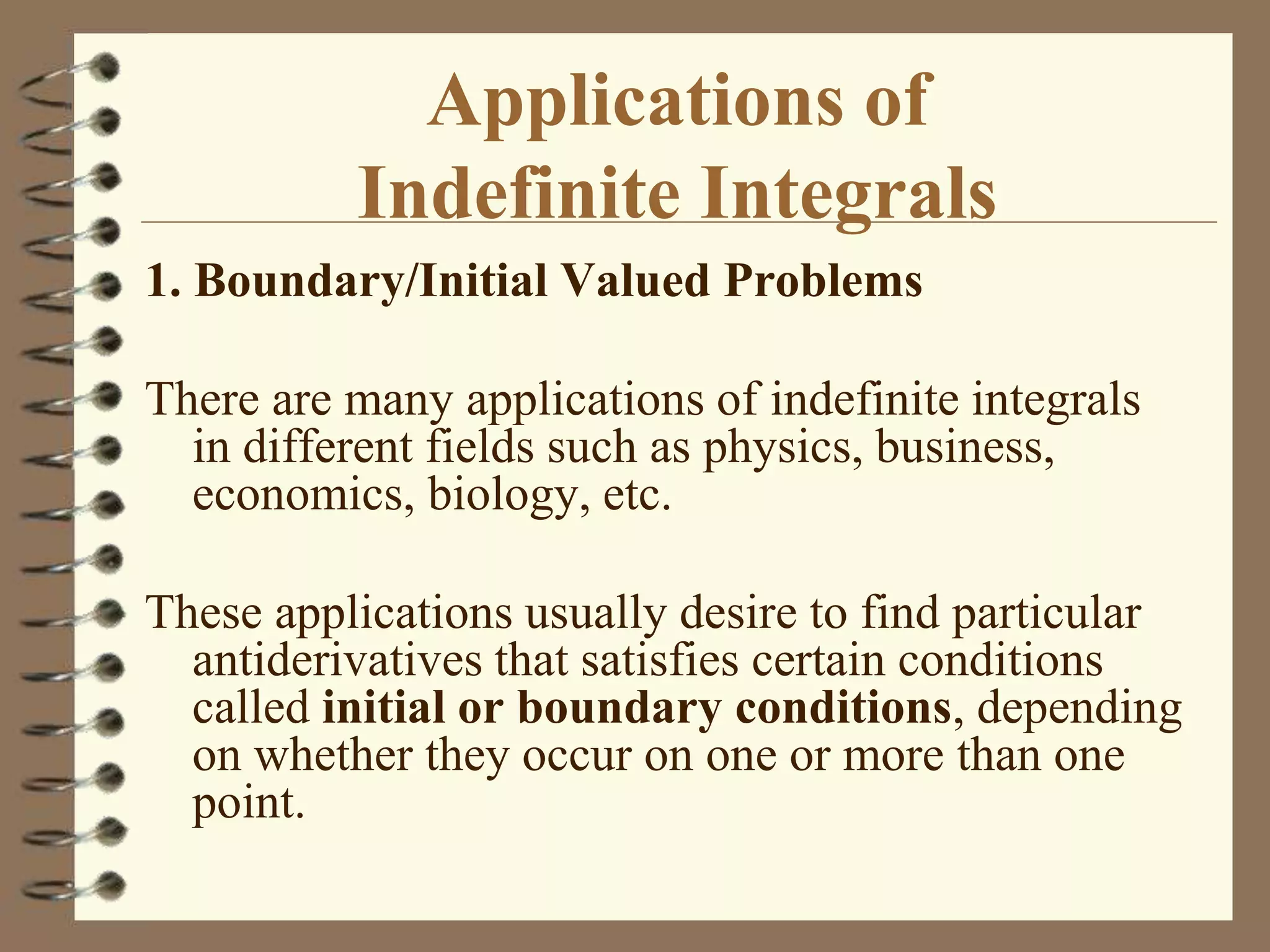 Applications of
Indefinite Integrals
1. Boundary/Initial Valued Problems
There are many applications of indefinite integrals
in different fields such as physics, business,
economics, biology, etc.
These applications usually desire to find particular
antiderivatives that satisfies certain conditions
called initial or boundary conditions, depending
on whether they occur on one or more than one
point.

 