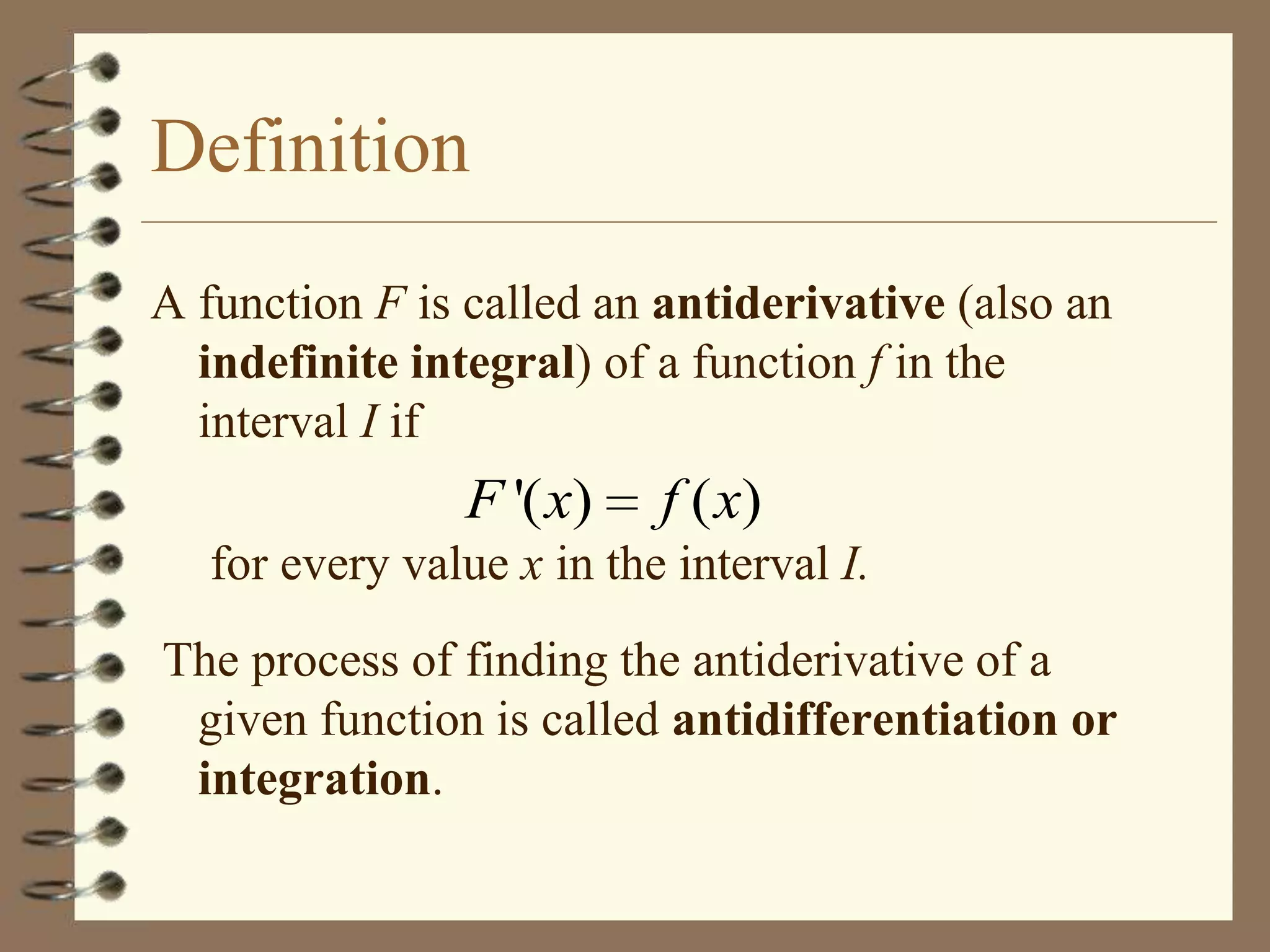 Definition
A function F is called an antiderivative (also an
indefinite integral) of a function f in the
interval I if

F '( x)

f ( x)

for every value x in the interval I.
The process of finding the antiderivative of a
given function is called antidifferentiation or
integration.

 