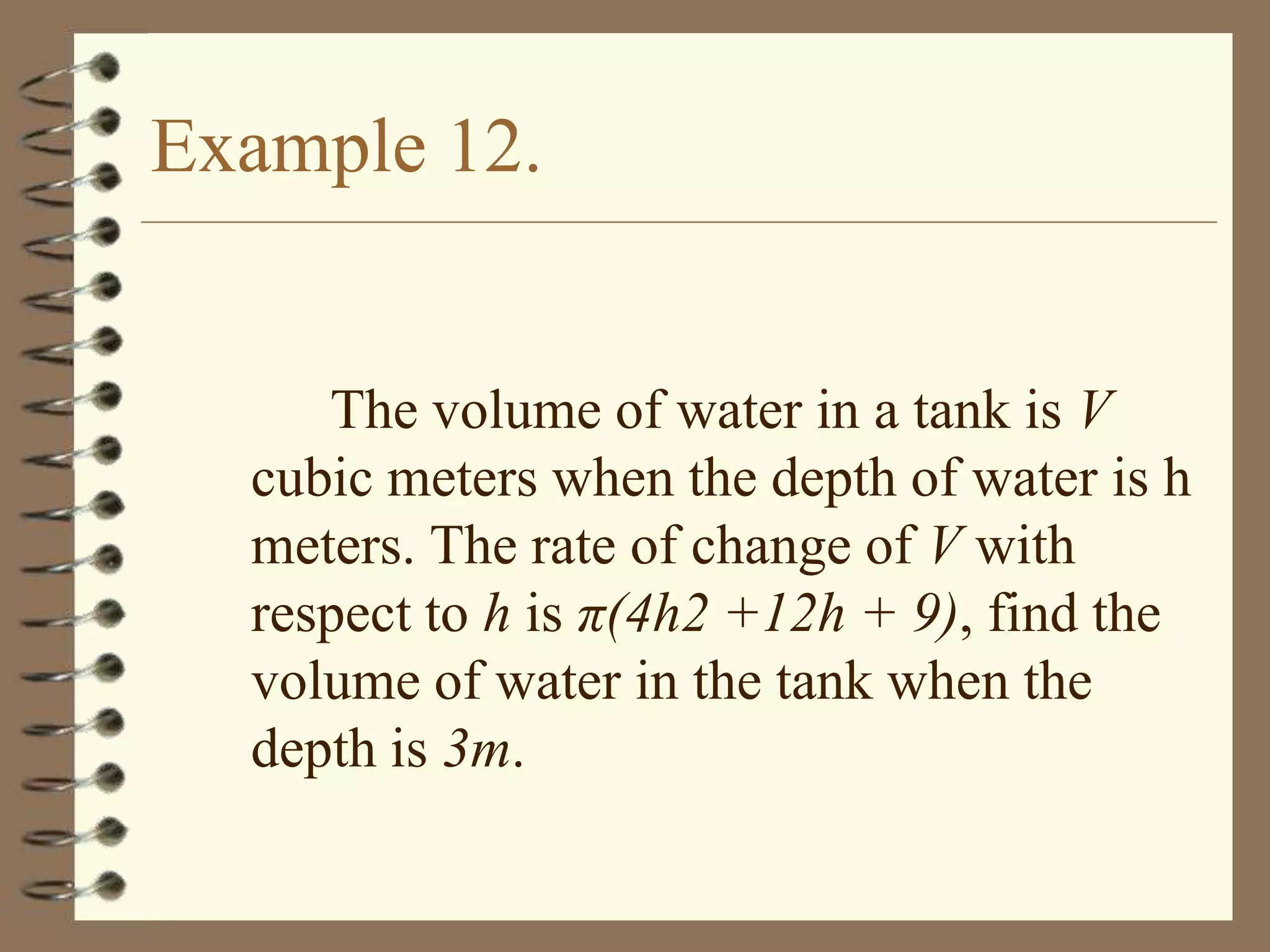 Example 12.

The volume of water in a tank is V
cubic meters when the depth of water is h
meters. The rate of change of V with
respect to h is π(4h2 +12h + 9), find the
volume of water in the tank when the
depth is 3m.

 