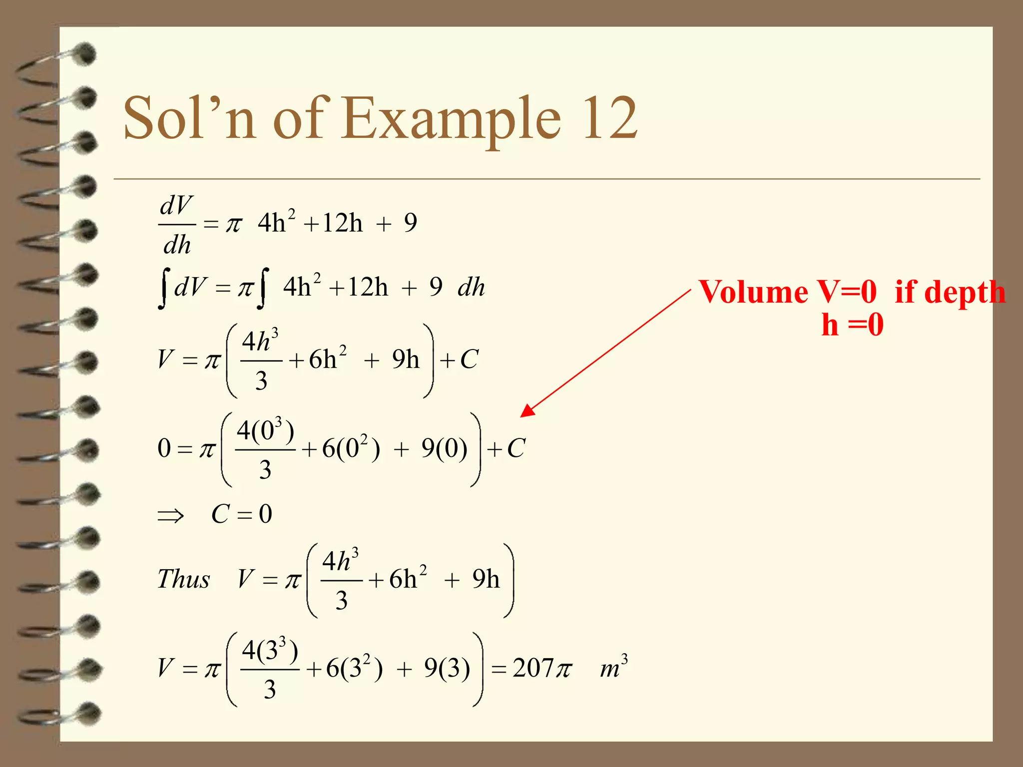 Sol’n of Example 12
dV
dh

4h 2 12h
4h 2 12h

dV
V

4h3
3

0

4(03 )
6(02 )
3
C

6h 2

9 dh
9h

Volume V=0 if depth
h =0

C
9(0)

C

0

Thus V
V

9

4h3
3

4(33 )
6(32 )
3

6h 2
9(3)

9h
207

m3

 