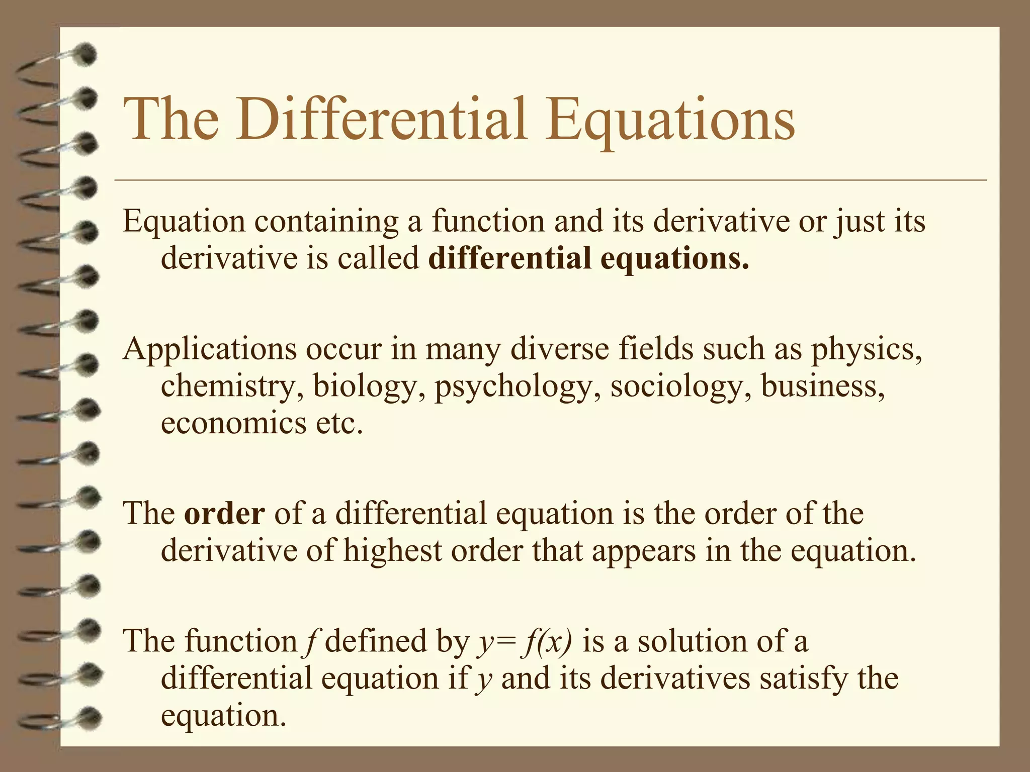 The Differential Equations
Equation containing a function and its derivative or just its
derivative is called differential equations.
Applications occur in many diverse fields such as physics,
chemistry, biology, psychology, sociology, business,
economics etc.
The order of a differential equation is the order of the
derivative of highest order that appears in the equation.
The function f defined by y= f(x) is a solution of a
differential equation if y and its derivatives satisfy the
equation.

 