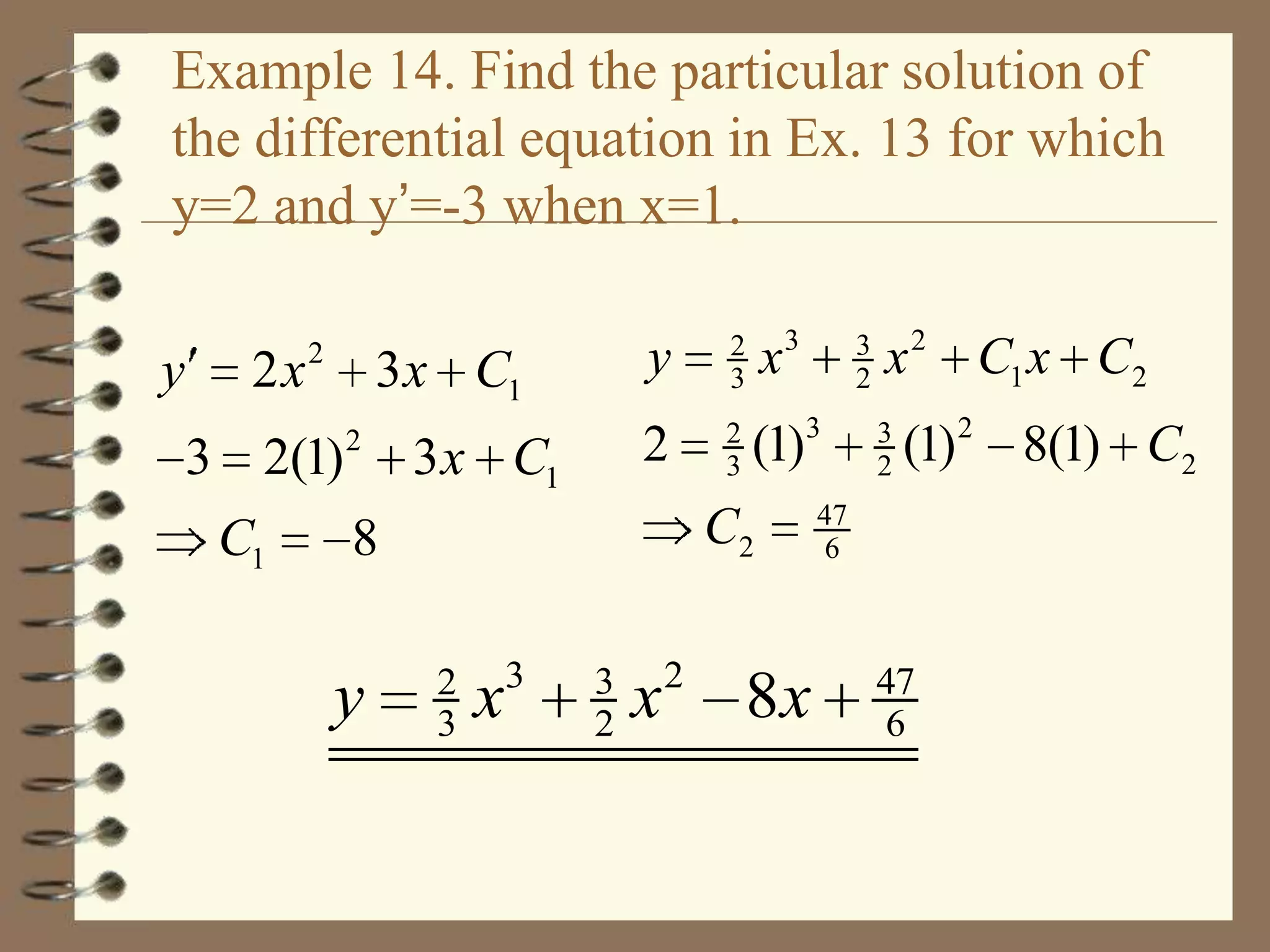 Example 14. Find the particular solution of
the differential equation in Ex. 13 for which
y=2 and y’=-3 when x=1.
y

2x

2
2

3 x C1

2
3

x3

2

3 x C1

3 2(1)
C1

y

2
3

(1)3

C2

8

y

2
3

x

3

3
2

x

2

8x

3
2

x 2 C1 x C2
3
2

(1) 2 8(1) C2

47
6

47
6

 