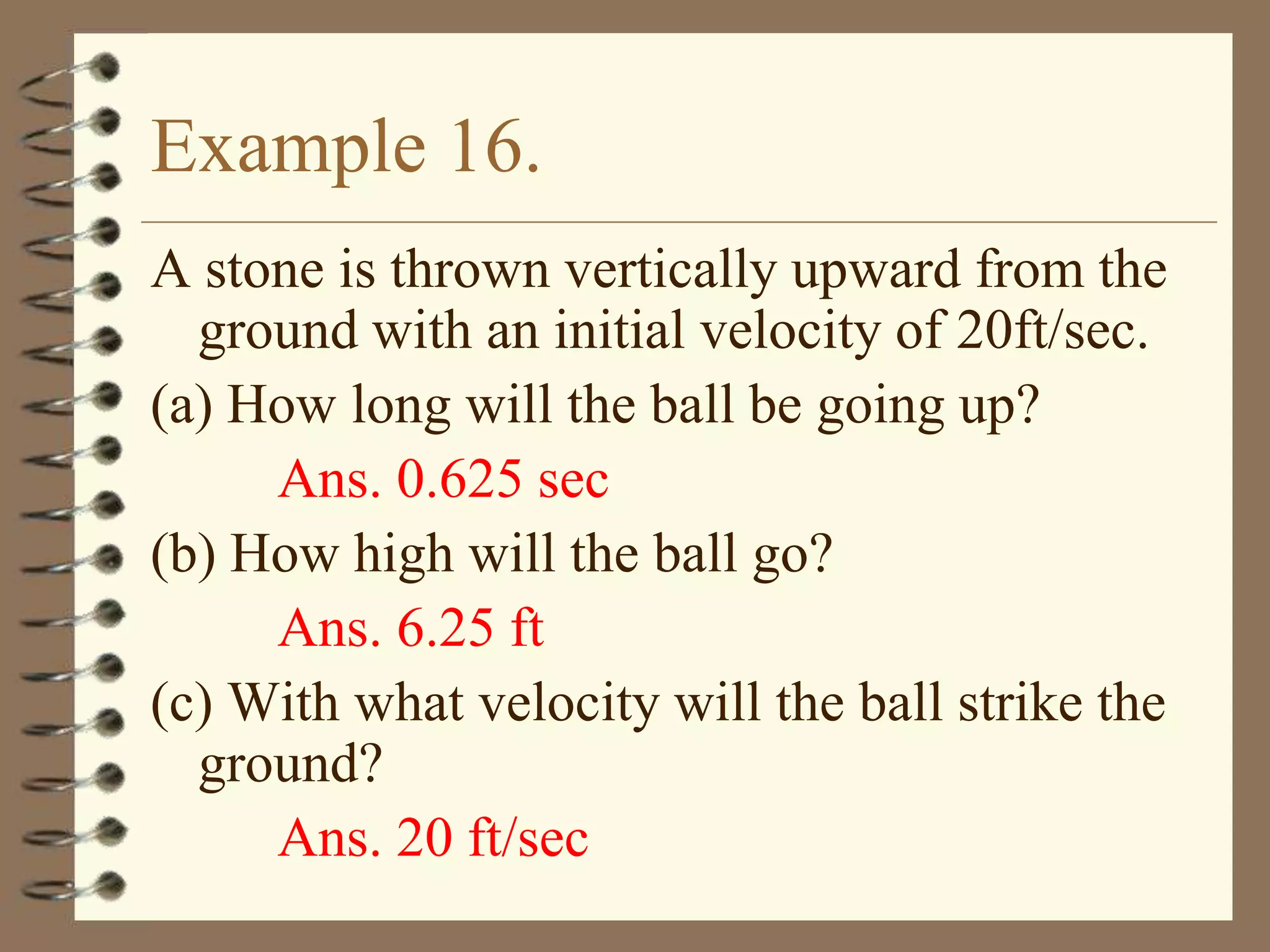 Example 16.
A stone is thrown vertically upward from the
ground with an initial velocity of 20ft/sec.
(a) How long will the ball be going up?
Ans. 0.625 sec
(b) How high will the ball go?
Ans. 6.25 ft
(c) With what velocity will the ball strike the
ground?
Ans. 20 ft/sec

 