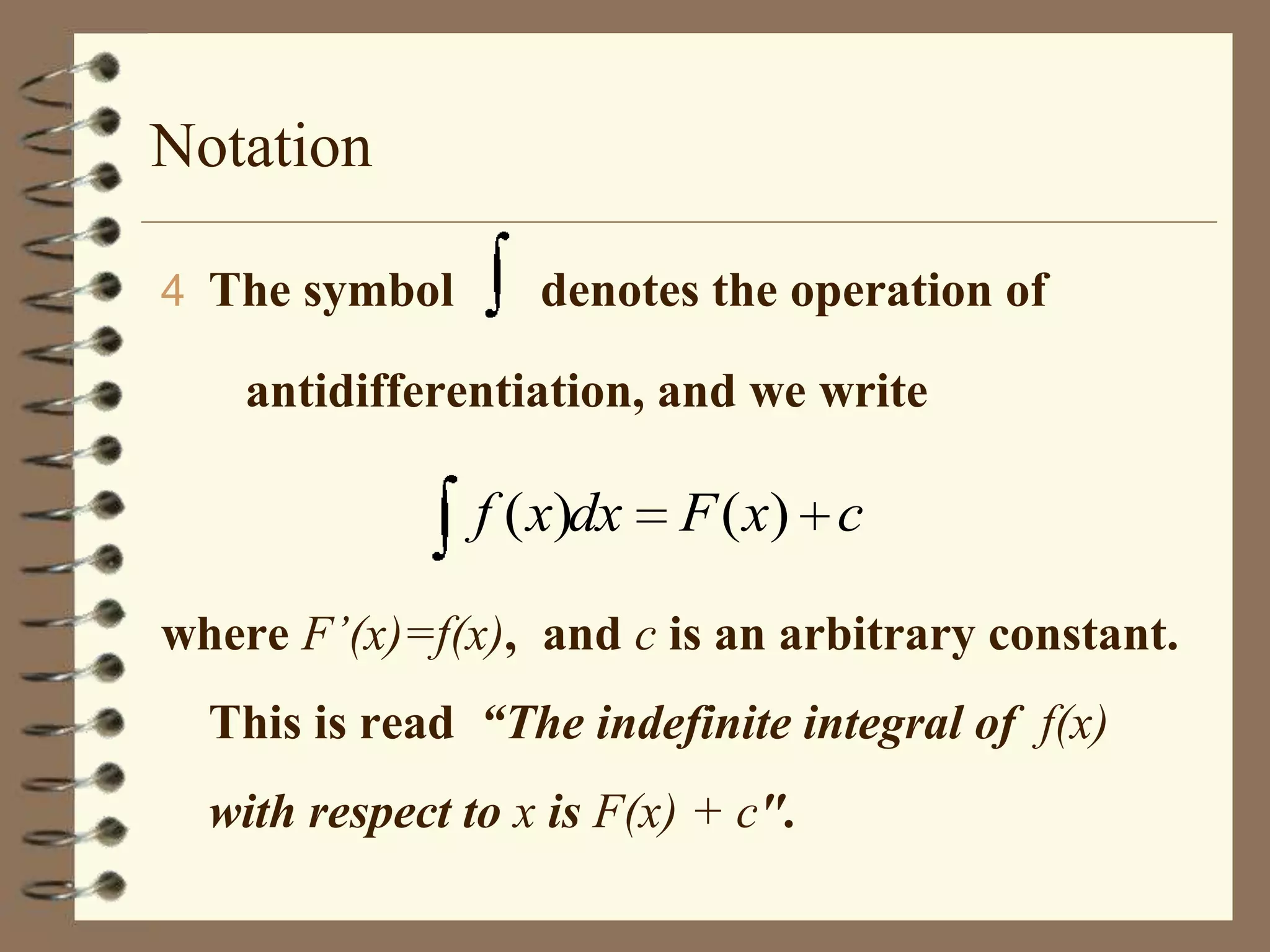 Notation
4 The symbol

denotes the operation of

antidifferentiation, and we write

f ( x)dx

F ( x) c

where F’(x)=f(x), and c is an arbitrary constant.
This is read “The indefinite integral of f(x)
with respect to x is F(x) + c".

 