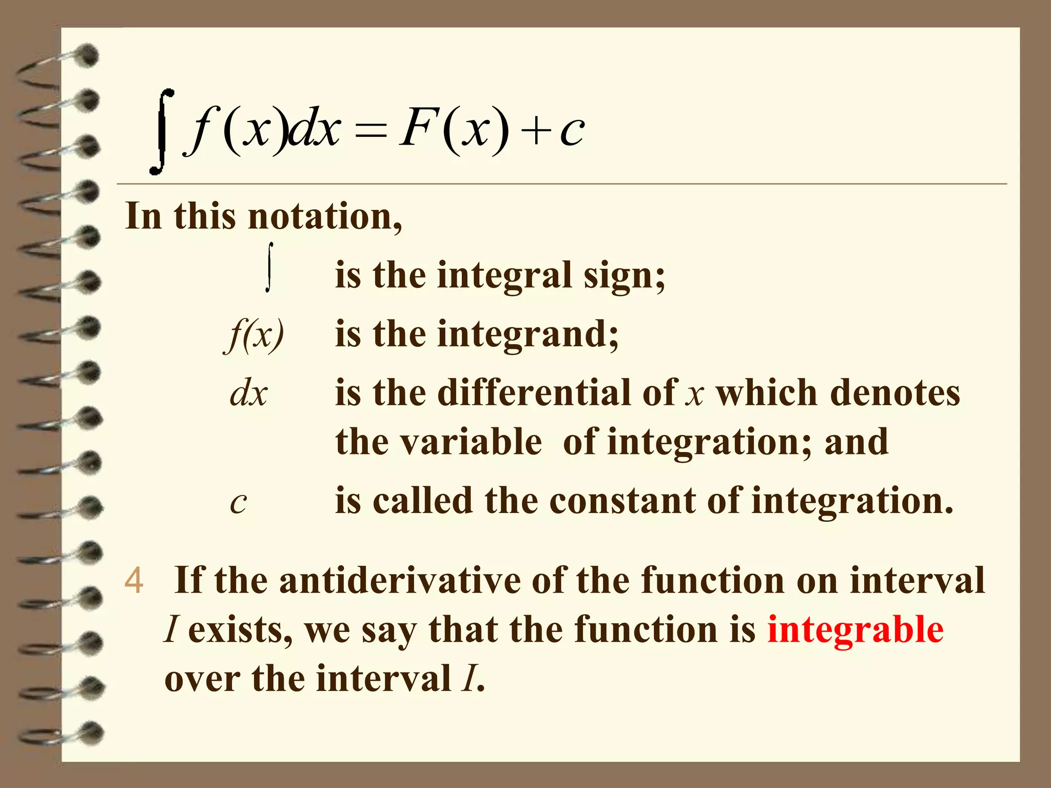 f ( x)dx

F ( x) c

In this notation,
is the integral sign;
f(x) is the integrand;
dx
is the differential of x which denotes
the variable of integration; and
c
is called the constant of integration.
4 If the antiderivative of the function on interval

I exists, we say that the function is integrable
over the interval I.

 