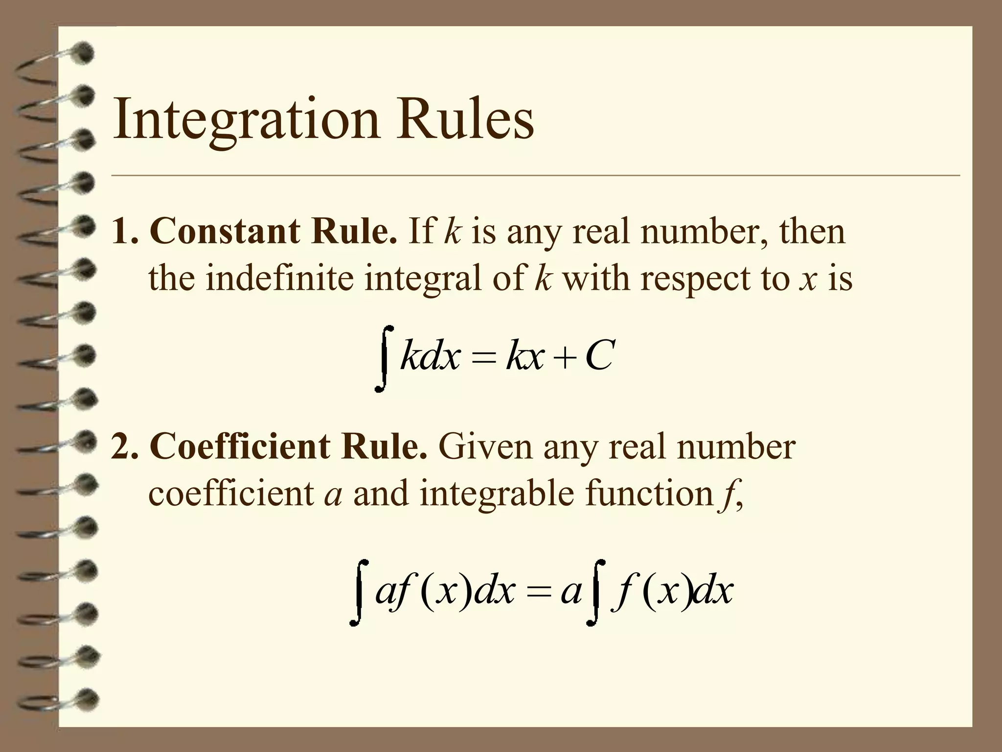 Integration Rules
1. Constant Rule. If k is any real number, then
the indefinite integral of k with respect to x is

kdx

kx C

2. Coefficient Rule. Given any real number
coefficient a and integrable function f,

af ( x)dx

a f ( x)dx

 