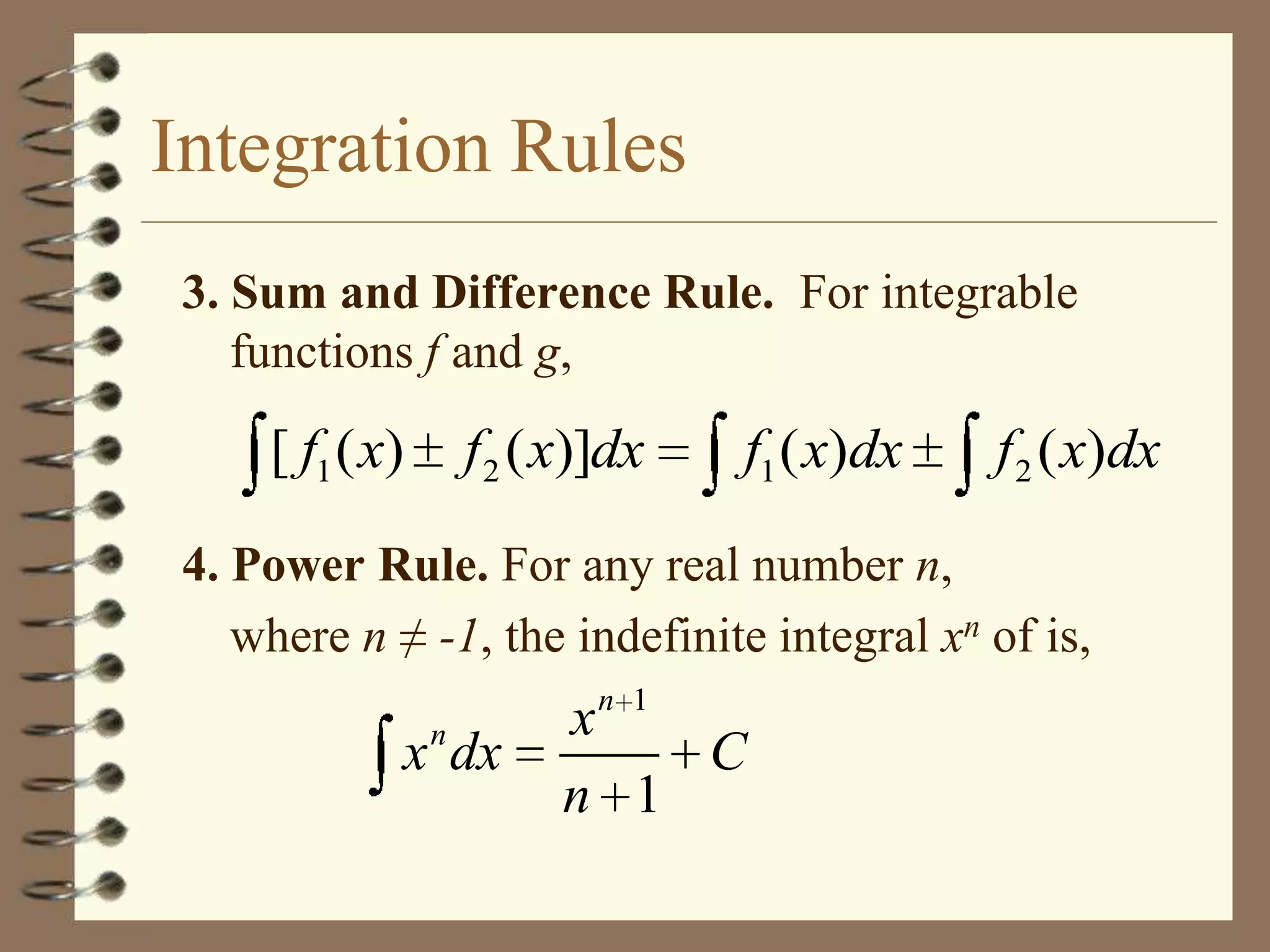 Integration Rules
3. Sum and Difference Rule. For integrable
functions f and g,

[ f1 ( x)

f 2 ( x)]dx

f1 ( x)dx

f 2 ( x)dx

4. Power Rule. For any real number n,
where n ≠ -1, the indefinite integral xn of is,
n 1

n

x dx

x
C
n 1

 