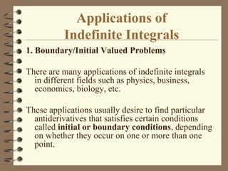 Applications of
Indefinite Integrals
1. Boundary/Initial Valued Problems
There are many applications of indefinite integrals
in different fields such as physics, business,
economics, biology, etc.
These applications usually desire to find particular
antiderivatives that satisfies certain conditions
called initial or boundary conditions, depending
on whether they occur on one or more than one
point.

 