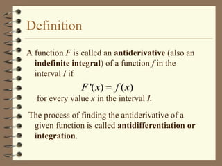 Definition
A function F is called an antiderivative (also an
indefinite integral) of a function f in the
interval I if

F '( x)

f ( x)

for every value x in the interval I.
The process of finding the antiderivative of a
given function is called antidifferentiation or
integration.

 