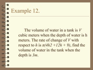 Example 12.

The volume of water in a tank is V
cubic meters when the depth of water is h
meters. The rate of change of V with
respect to h is π(4h2 +12h + 9), find the
volume of water in the tank when the
depth is 3m.

 