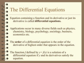 The Differential Equations
Equation containing a function and its derivative or just its
derivative is called differential equations.
Applications occur in many diverse fields such as physics,
chemistry, biology, psychology, sociology, business,
economics etc.
The order of a differential equation is the order of the
derivative of highest order that appears in the equation.
The function f defined by y= f(x) is a solution of a
differential equation if y and its derivatives satisfy the
equation.

 