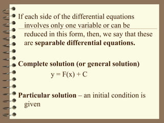If each side of the differential equations
involves only one variable or can be
reduced in this form, then, we say that these
are separable differential equations.
Complete solution (or general solution)
y = F(x) + C
Particular solution – an initial condition is
given

 