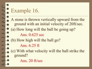 Example 16.
A stone is thrown vertically upward from the
ground with an initial velocity of 20ft/sec.
(a) How long will the ball be going up?
Ans. 0.625 sec
(b) How high will the ball go?
Ans. 6.25 ft
(c) With what velocity will the ball strike the
ground?
Ans. 20 ft/sec

 