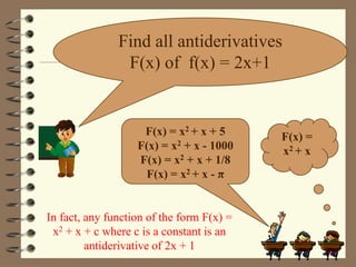 Find all antiderivatives
F(x) of f(x) = 2x+1

F(x) = x2 + x + 5
F(x) = x2 + x - 1000
F(x) = x2 + x + 1/8
F(x) = x2 + x - π

In fact, any function of the form F(x) =
x2 + x + c where c is a constant is an
antiderivative of 2x + 1

F(x) =
x2 + x

 