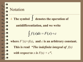 Notation
4 The symbol

denotes the operation of

antidifferentiation, and we write

f ( x)dx

F ( x) c

where F’(x)=f(x), and c is an arbitrary constant.
This is read “The indefinite integral of f(x)
with respect to x is F(x) + c".

 
