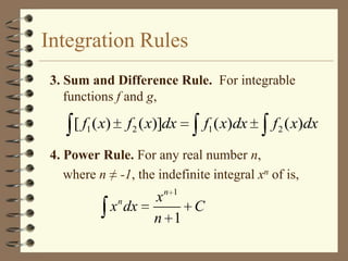 Integration Rules
3. Sum and Difference Rule. For integrable
functions f and g,

[ f1 ( x)

f 2 ( x)]dx

f1 ( x)dx

f 2 ( x)dx

4. Power Rule. For any real number n,
where n ≠ -1, the indefinite integral xn of is,
n 1

n

x dx

x
C
n 1

 