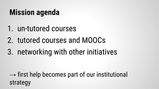 Mission agenda
1. un-tutored courses
2. tutored courses and MOOCs
3. networking with other initiatives
→ first help becomes part of our institutional
strategy
 